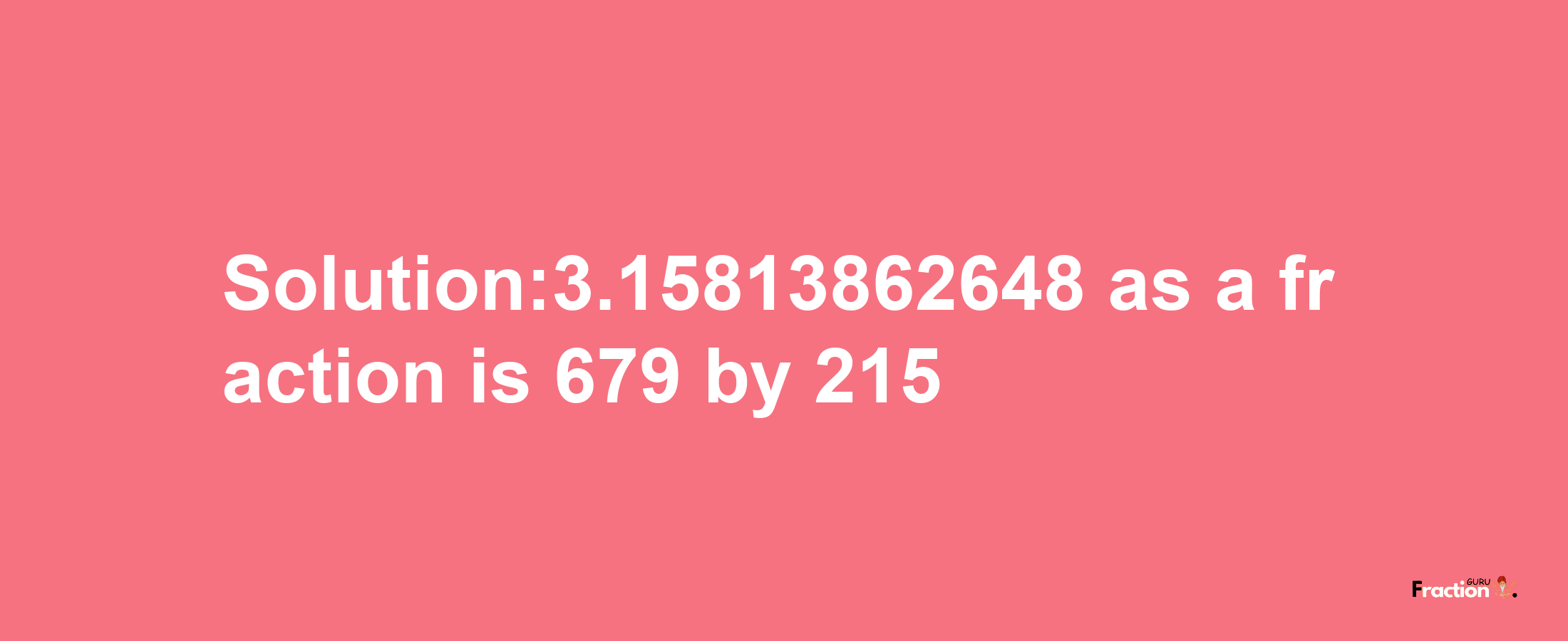 Solution:3.15813862648 as a fraction is 679/215