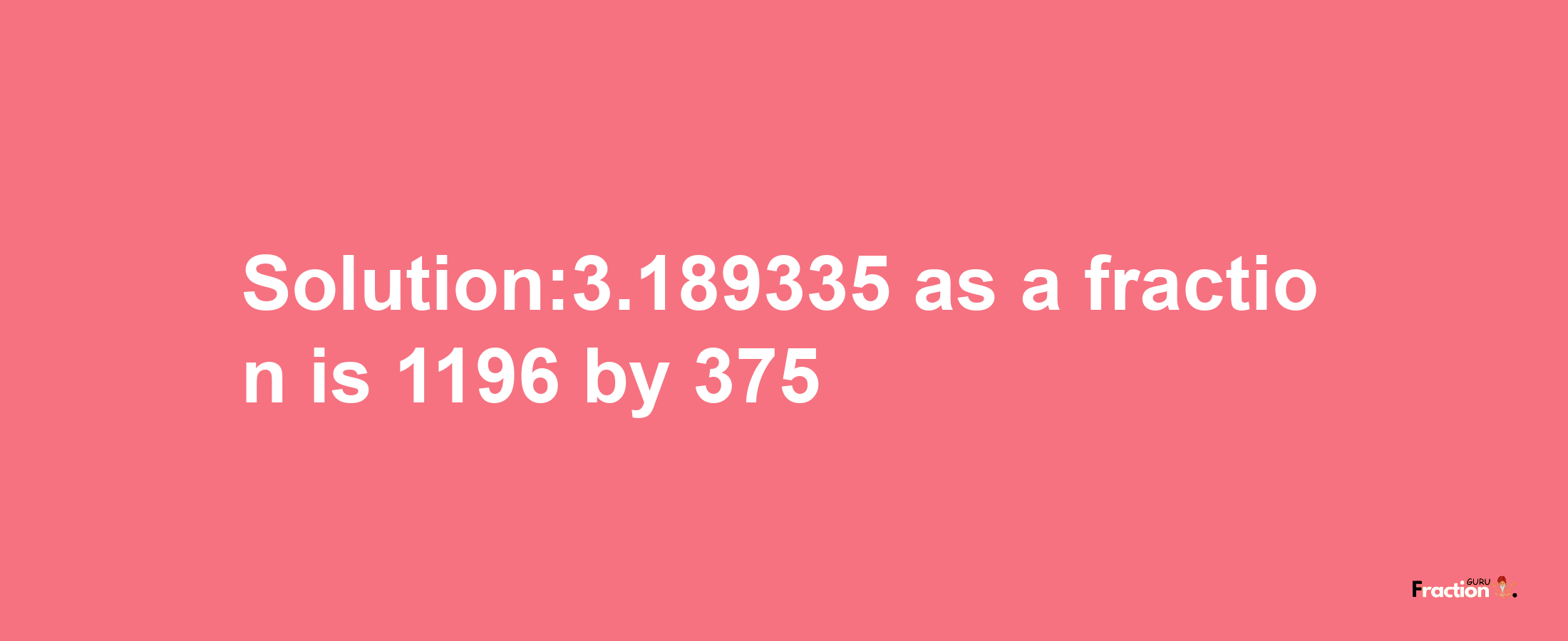 Solution:3.189335 as a fraction is 1196/375