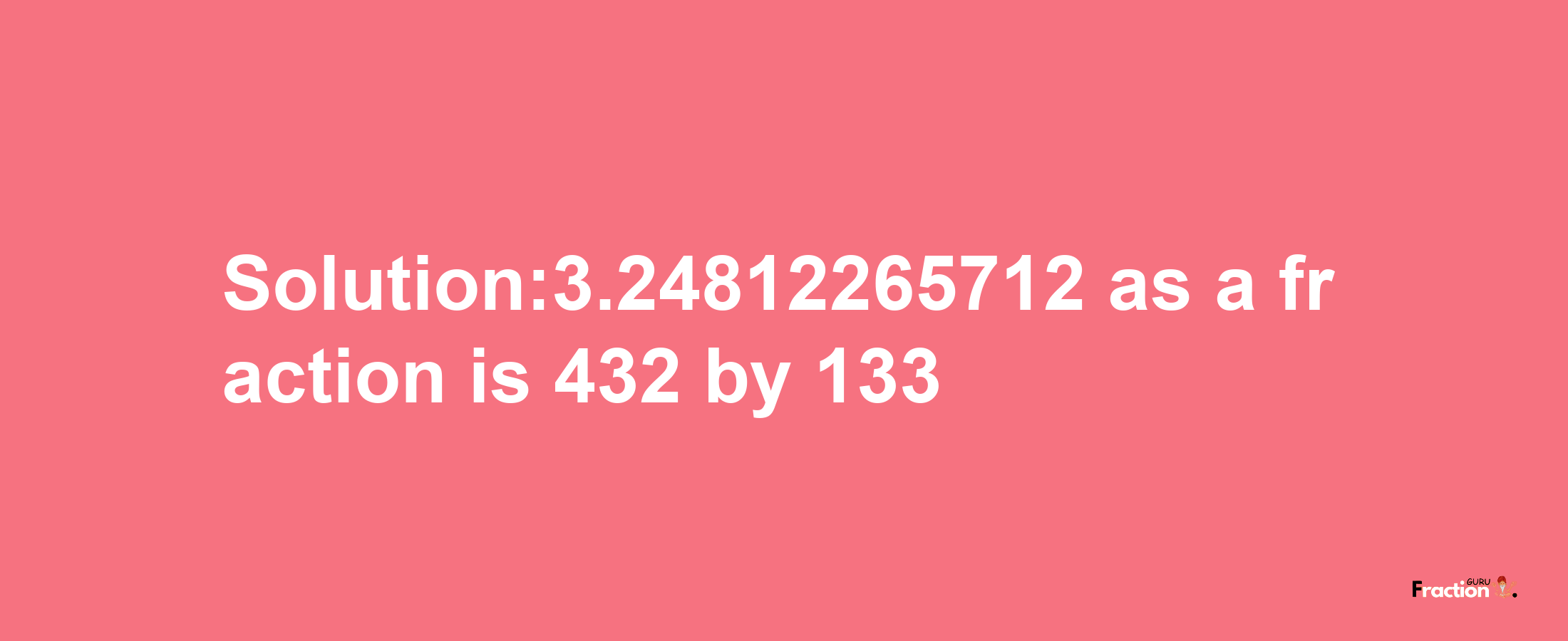 Solution:3.24812265712 as a fraction is 432/133