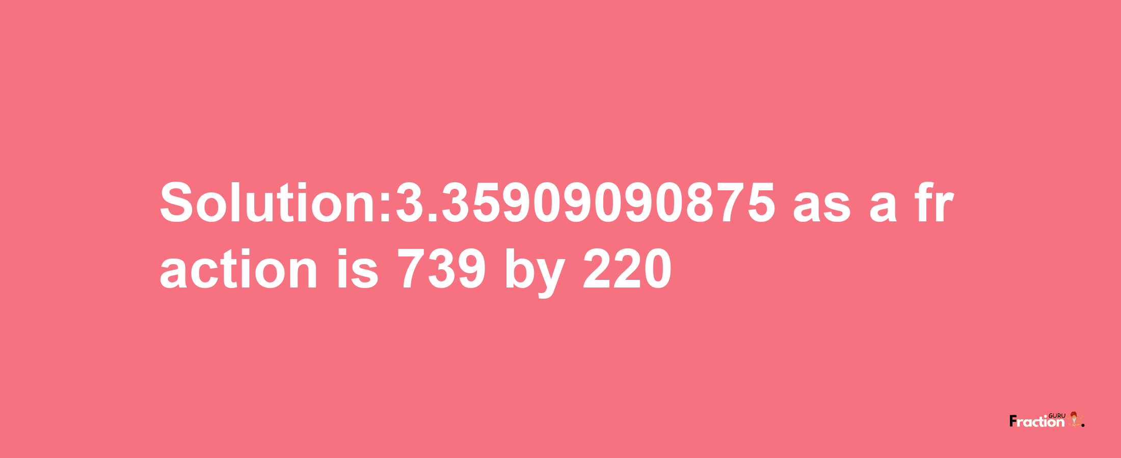 Solution:3.35909090875 as a fraction is 739/220