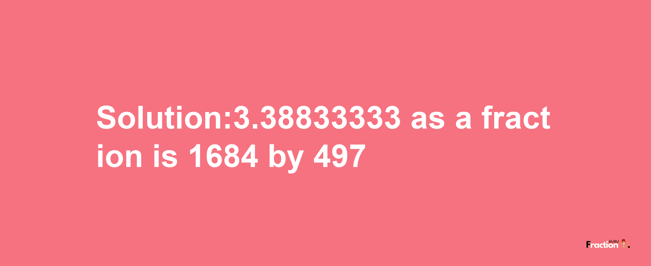 Solution:3.38833333 as a fraction is 1684/497