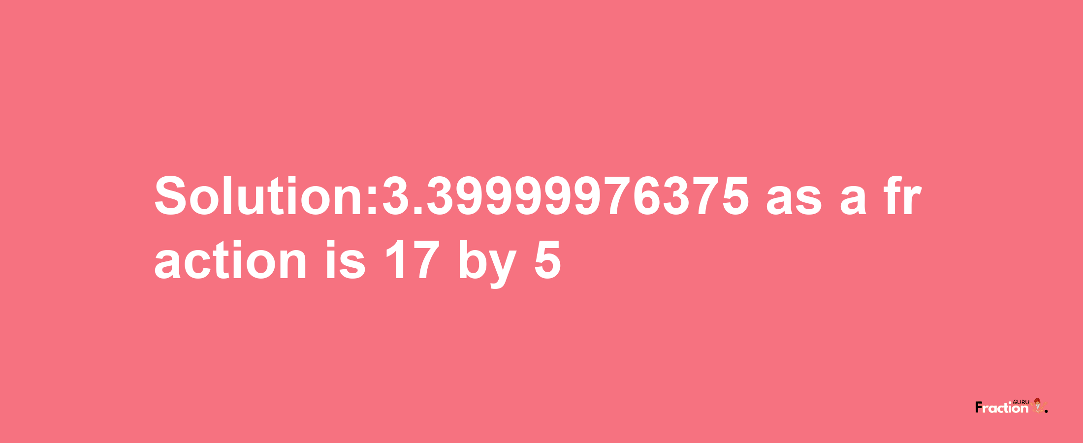 Solution:3.39999976375 as a fraction is 17/5