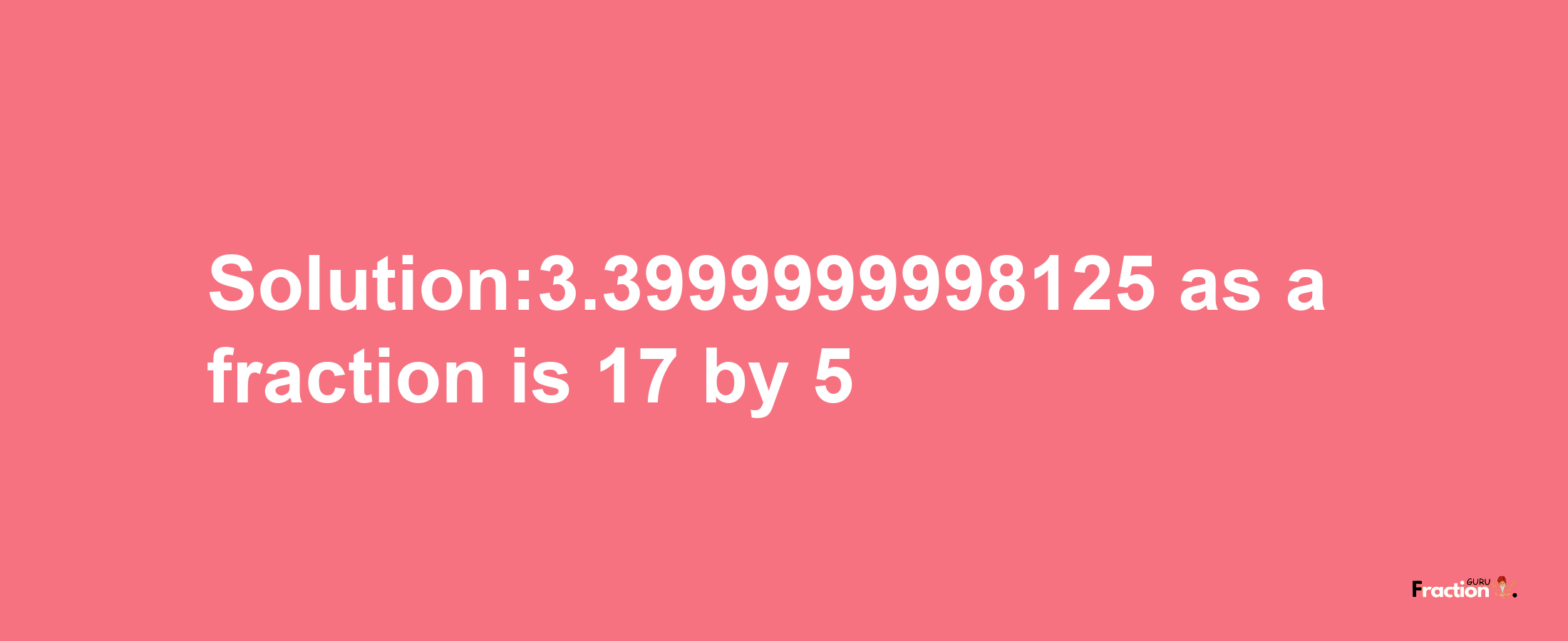 Solution:3.3999999998125 as a fraction is 17/5