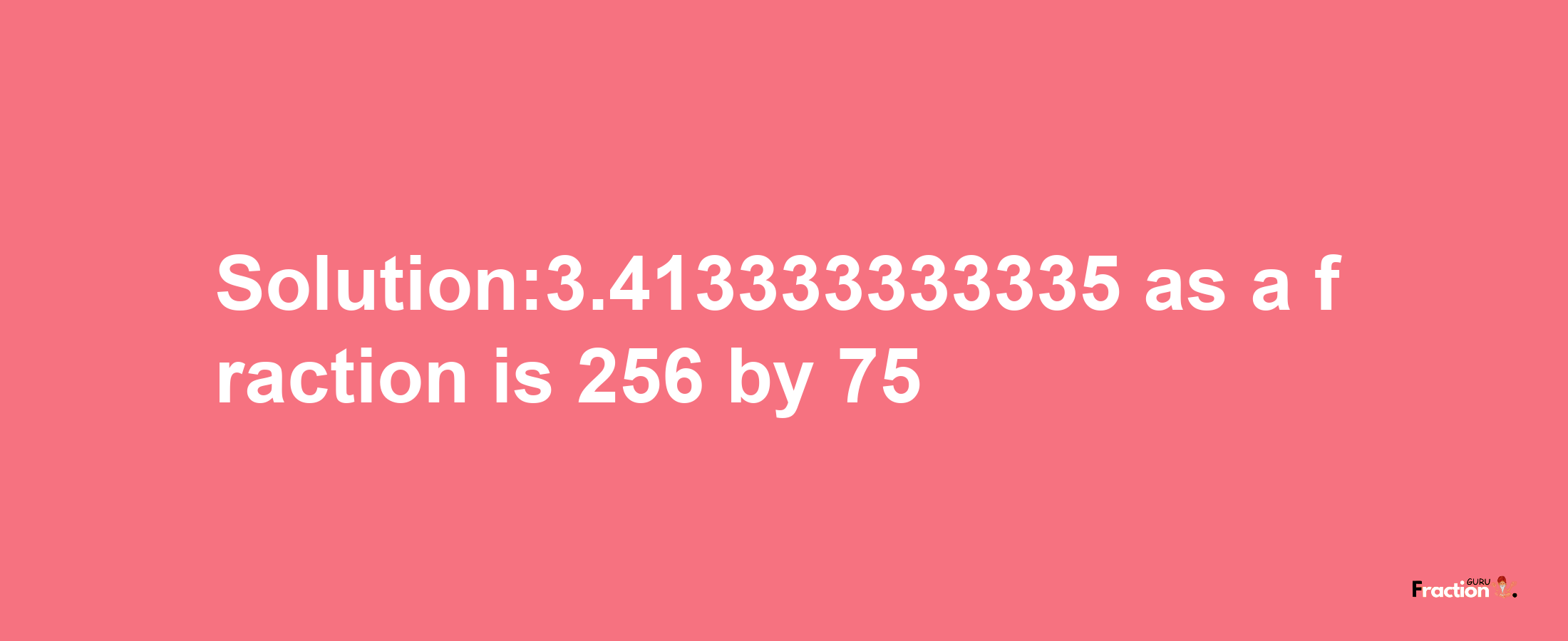 Solution:3.413333333335 as a fraction is 256/75