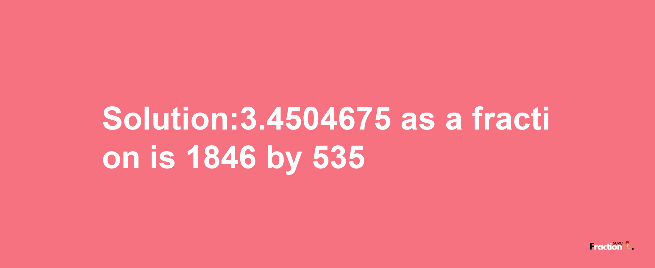 Solution:3.4504675 as a fraction is 1846/535