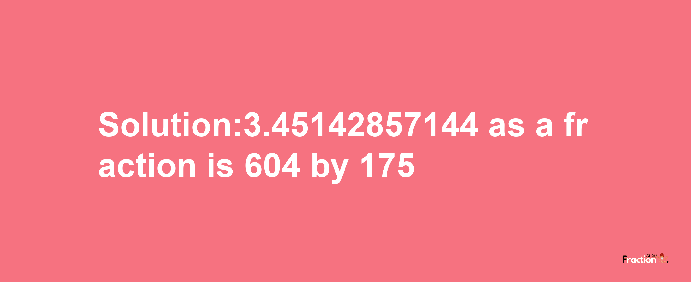 Solution:3.45142857144 as a fraction is 604/175