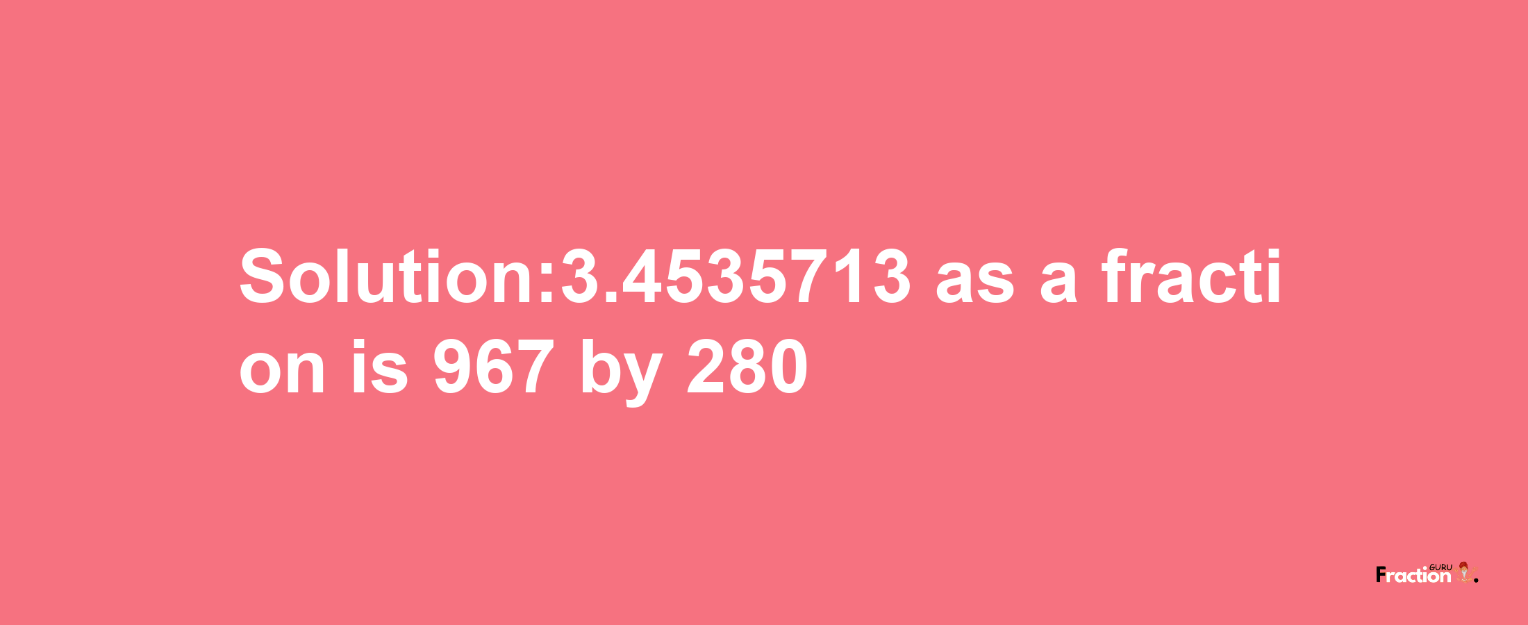 Solution:3.4535713 as a fraction is 967/280