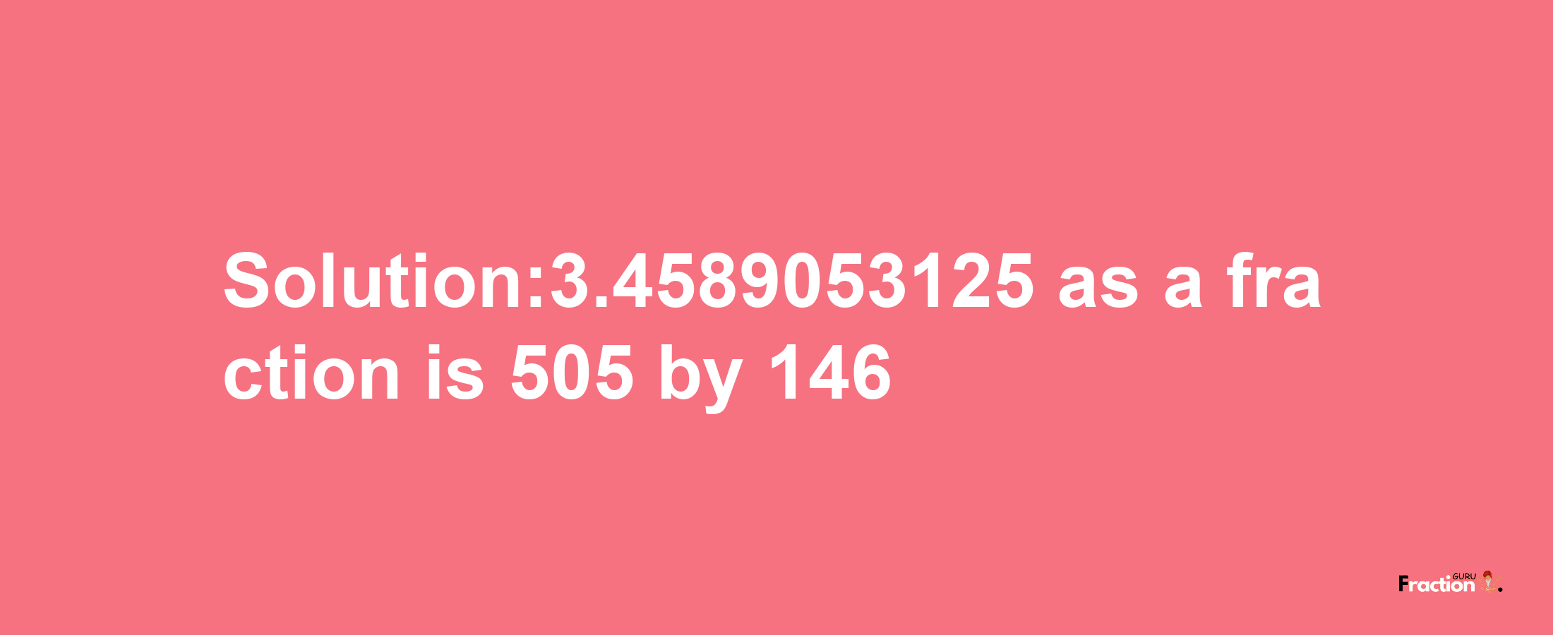 Solution:3.4589053125 as a fraction is 505/146