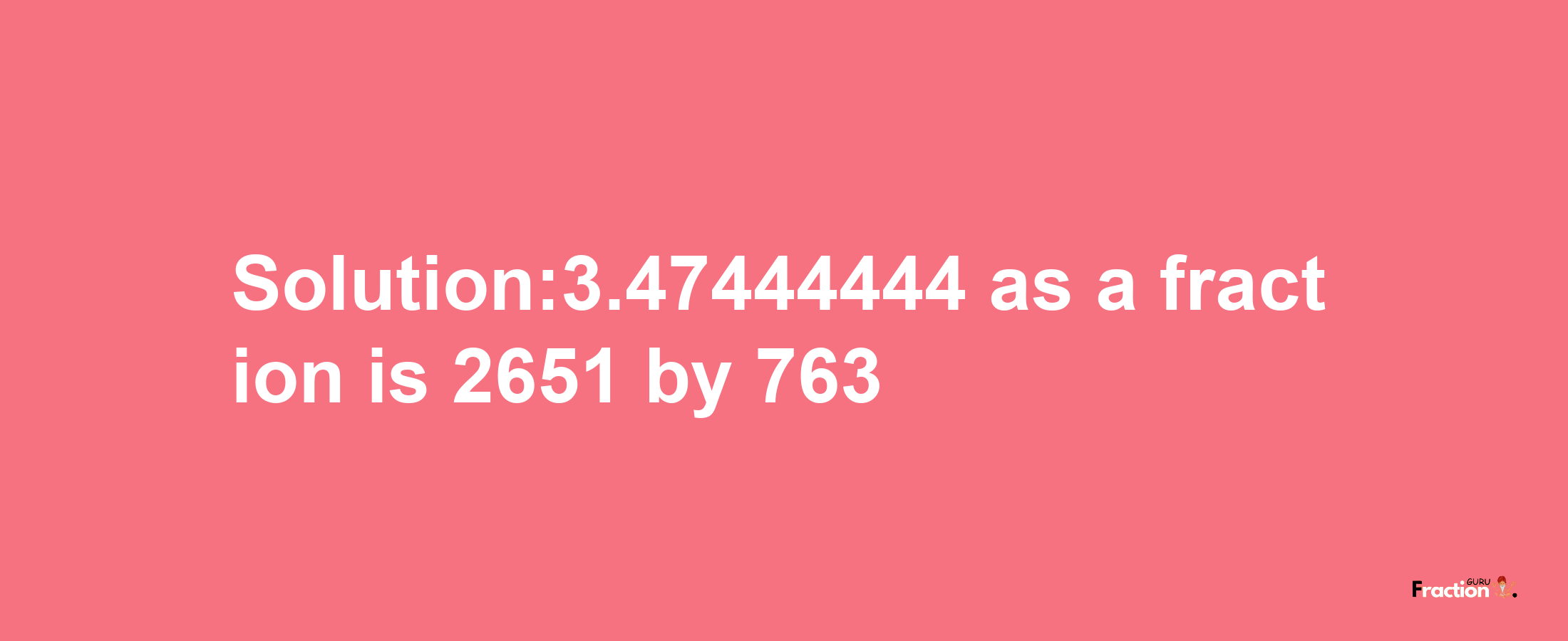 Solution:3.47444444 as a fraction is 2651/763