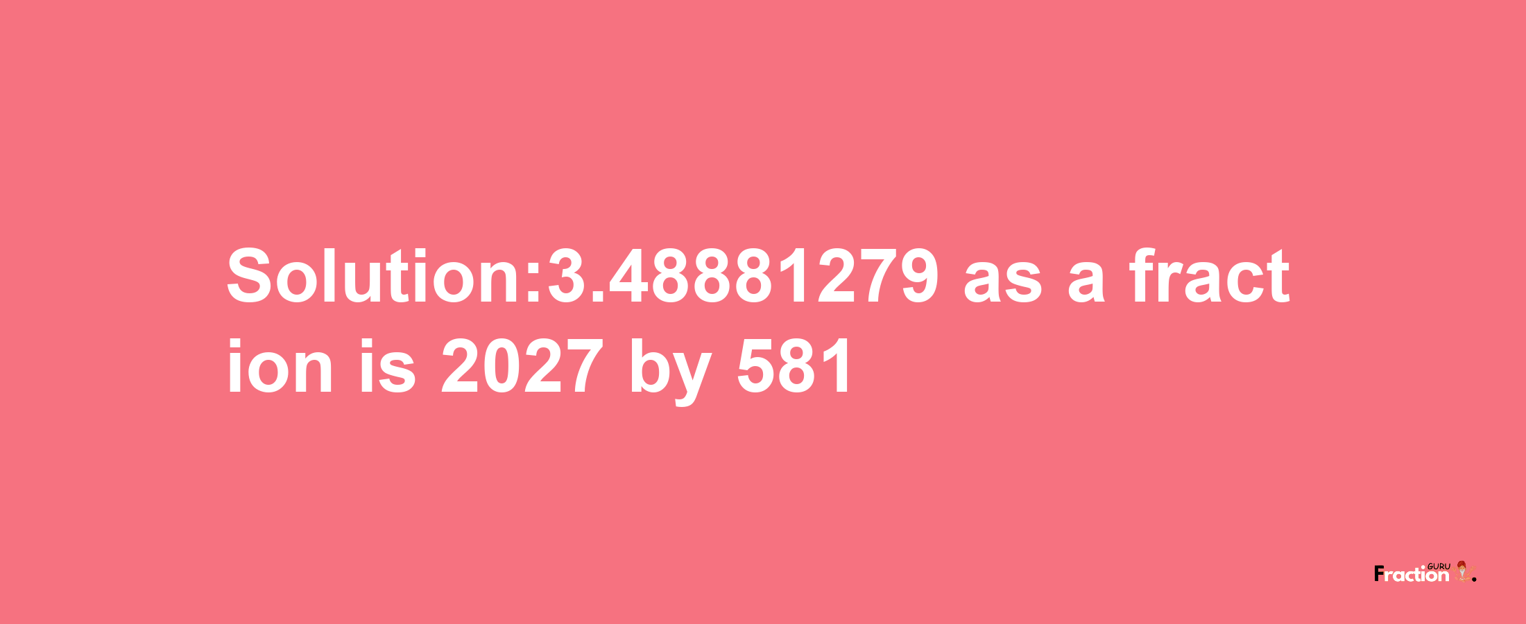 Solution:3.48881279 as a fraction is 2027/581