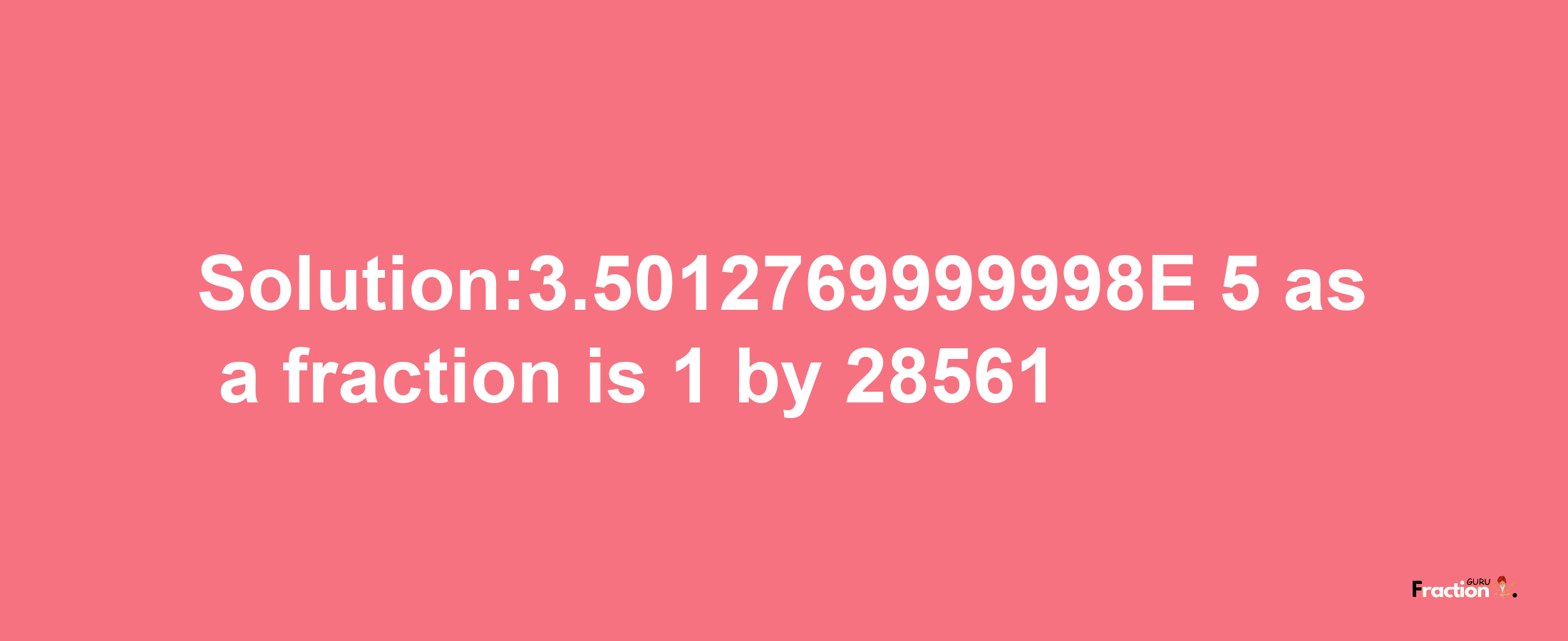 Solution:3.5012769999998E-5 as a fraction is 1/28561