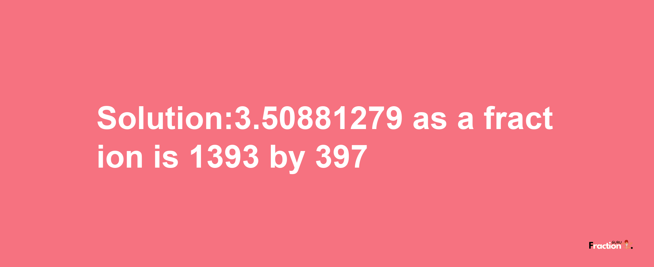 Solution:3.50881279 as a fraction is 1393/397