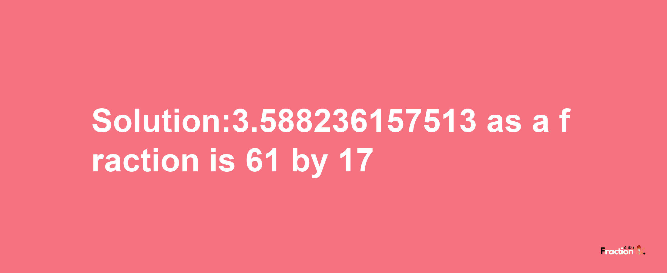 Solution:3.588236157513 as a fraction is 61/17