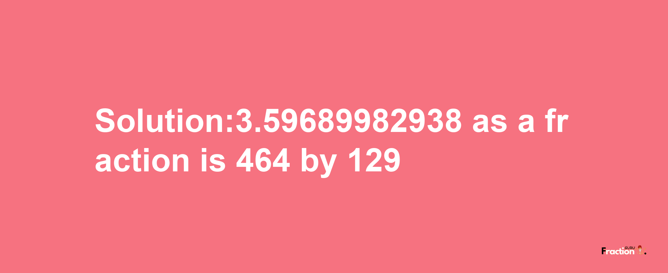 Solution:3.59689982938 as a fraction is 464/129