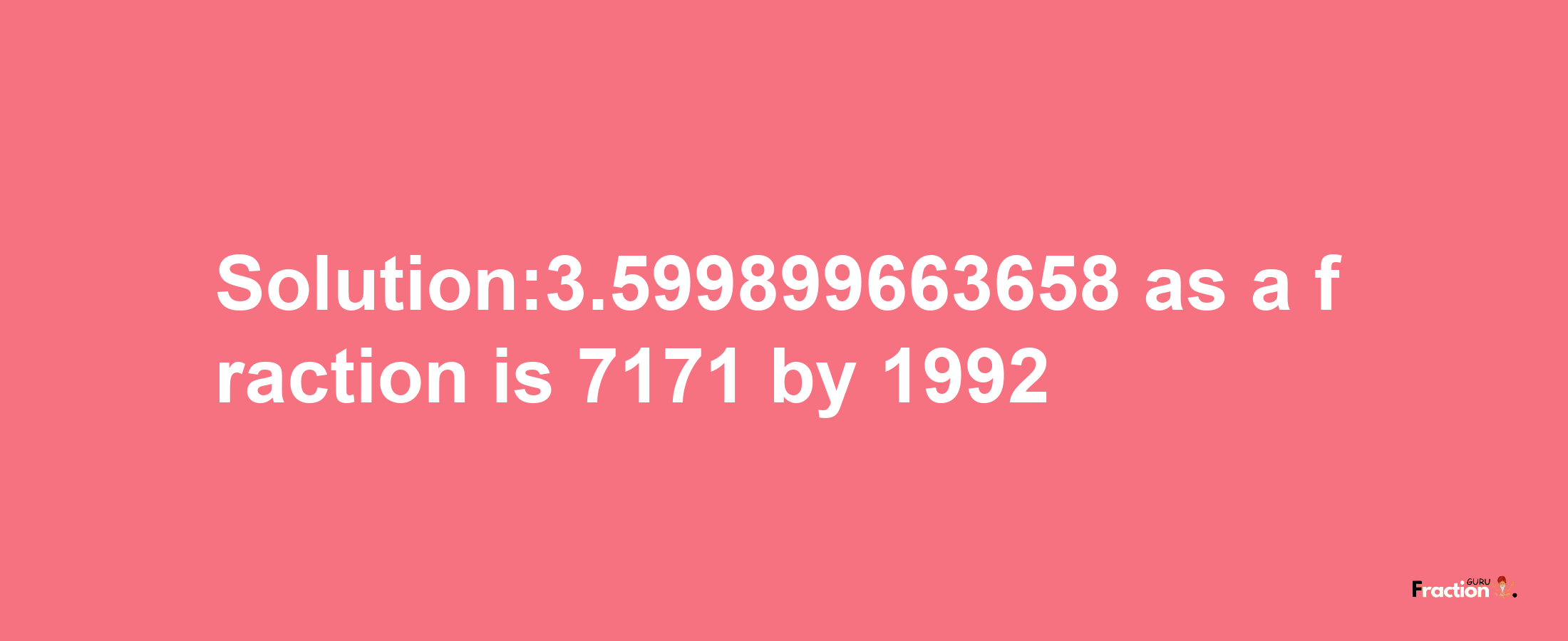 Solution:3.599899663658 as a fraction is 7171/1992