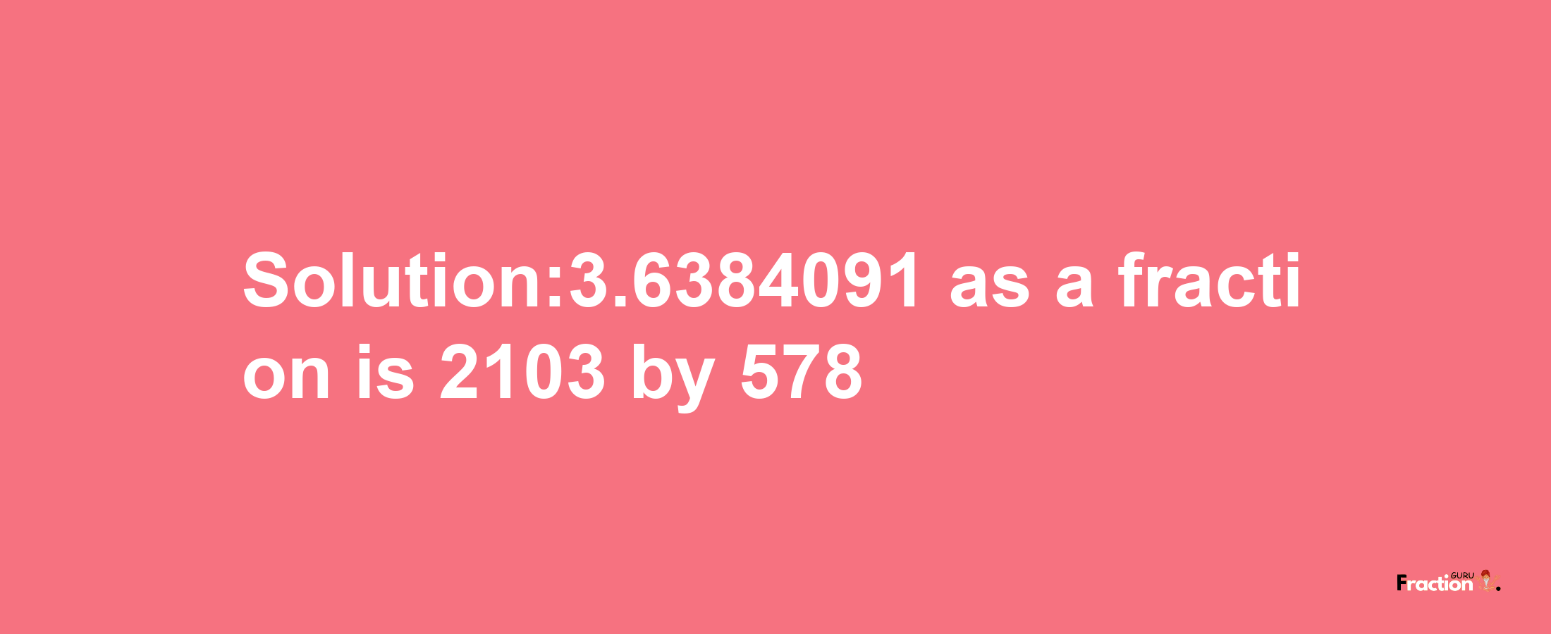 Solution:3.6384091 as a fraction is 2103/578