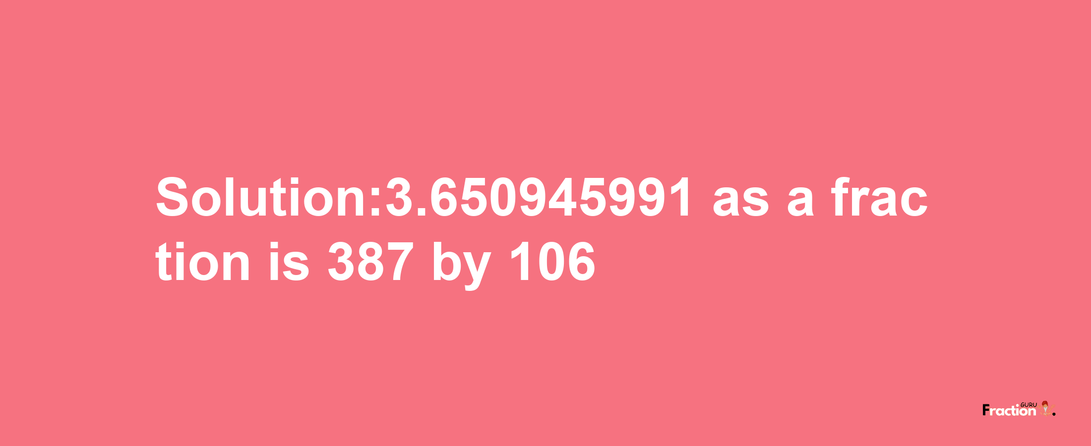 Solution:3.650945991 as a fraction is 387/106