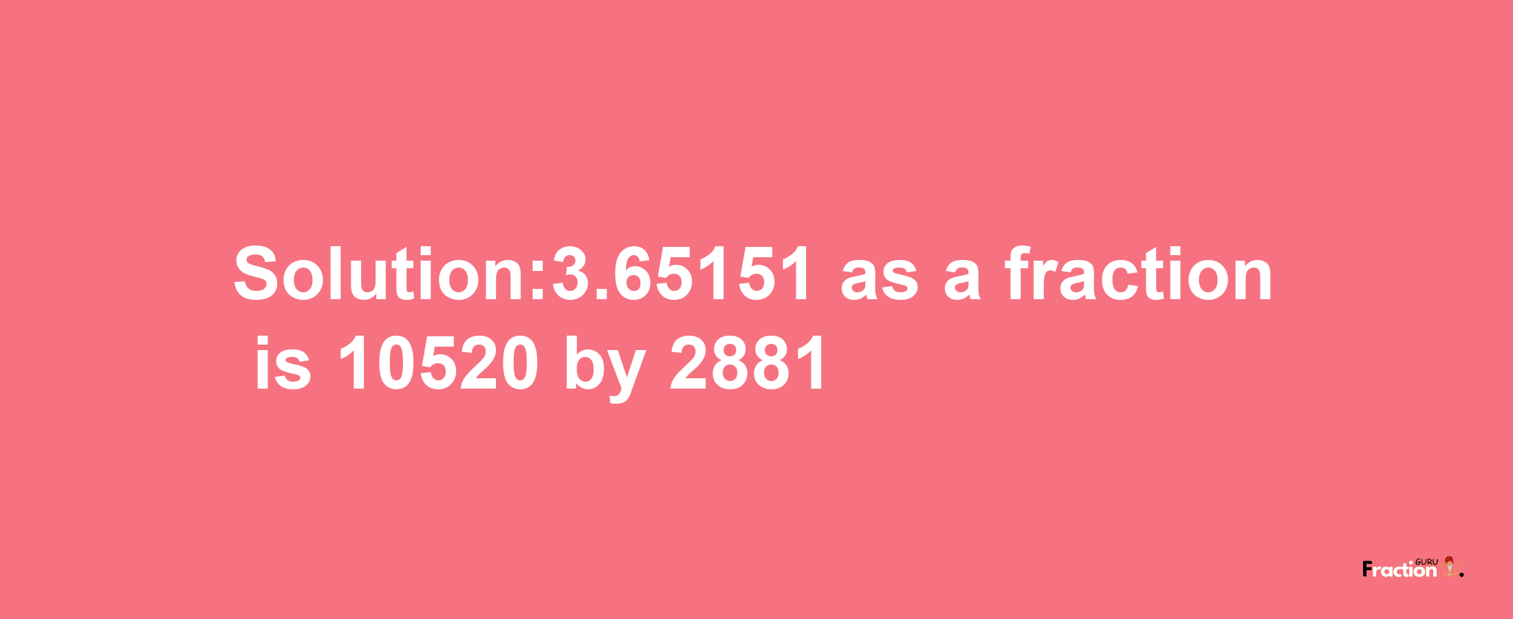 Solution:3.65151 as a fraction is 10520/2881