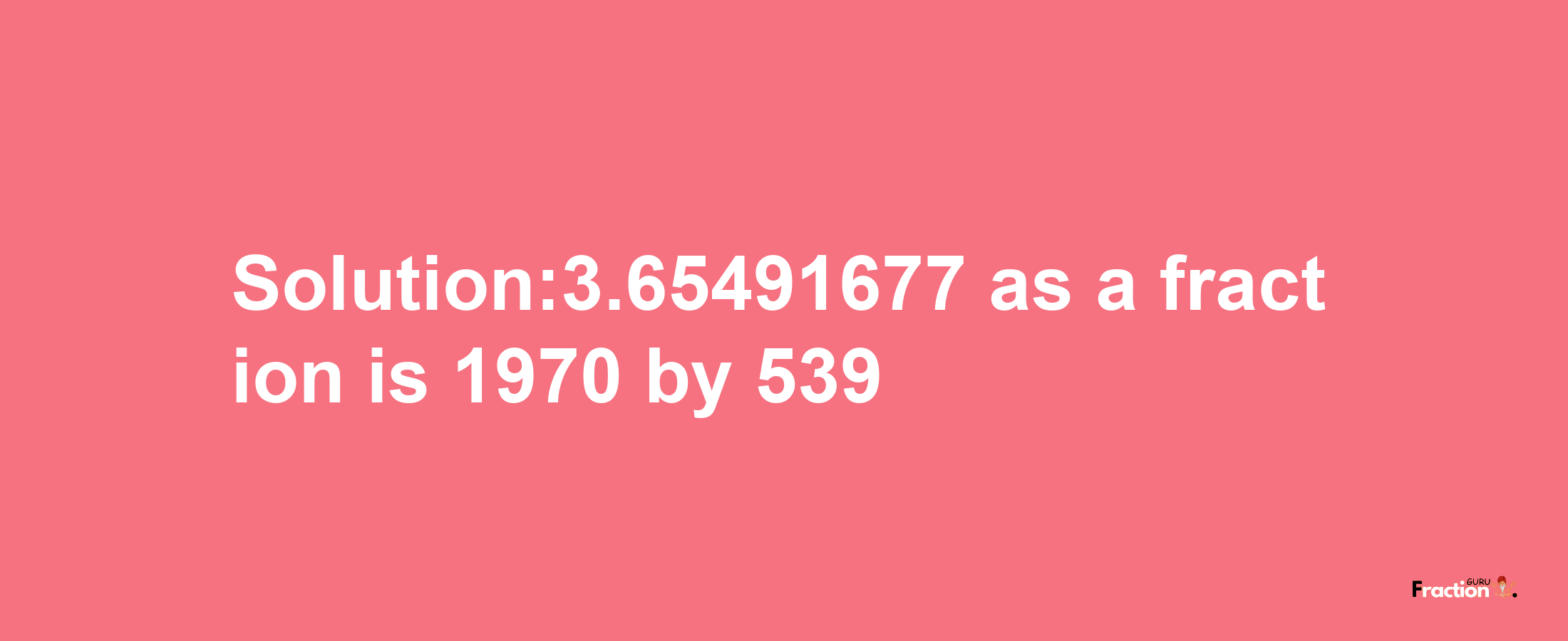 Solution:3.65491677 as a fraction is 1970/539