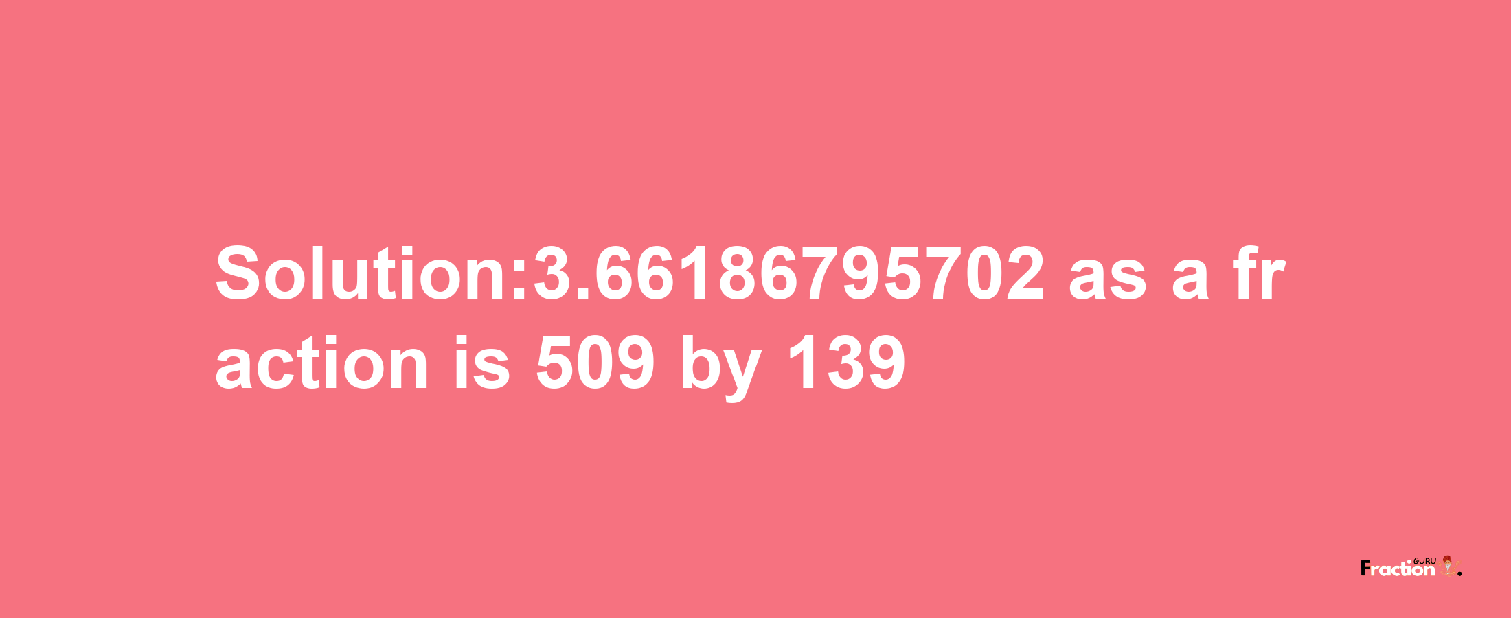 Solution:3.66186795702 as a fraction is 509/139