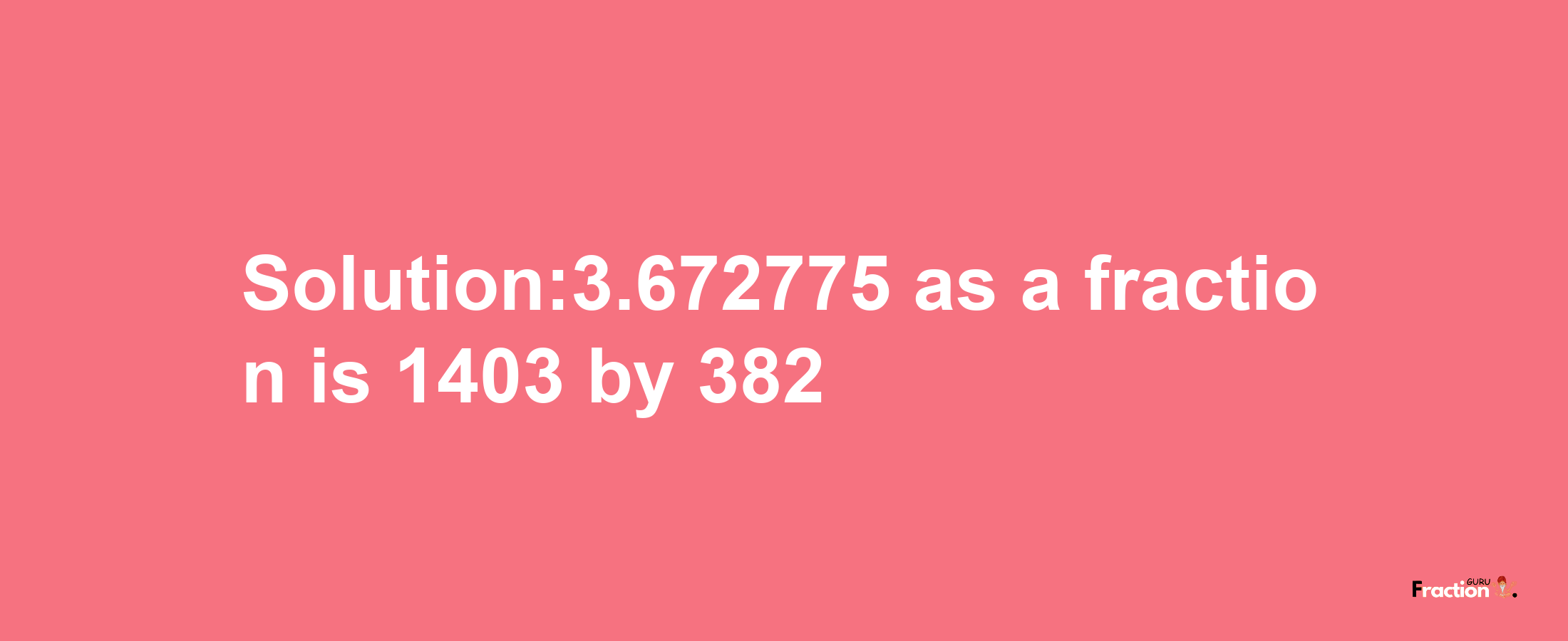 Solution:3.672775 as a fraction is 1403/382