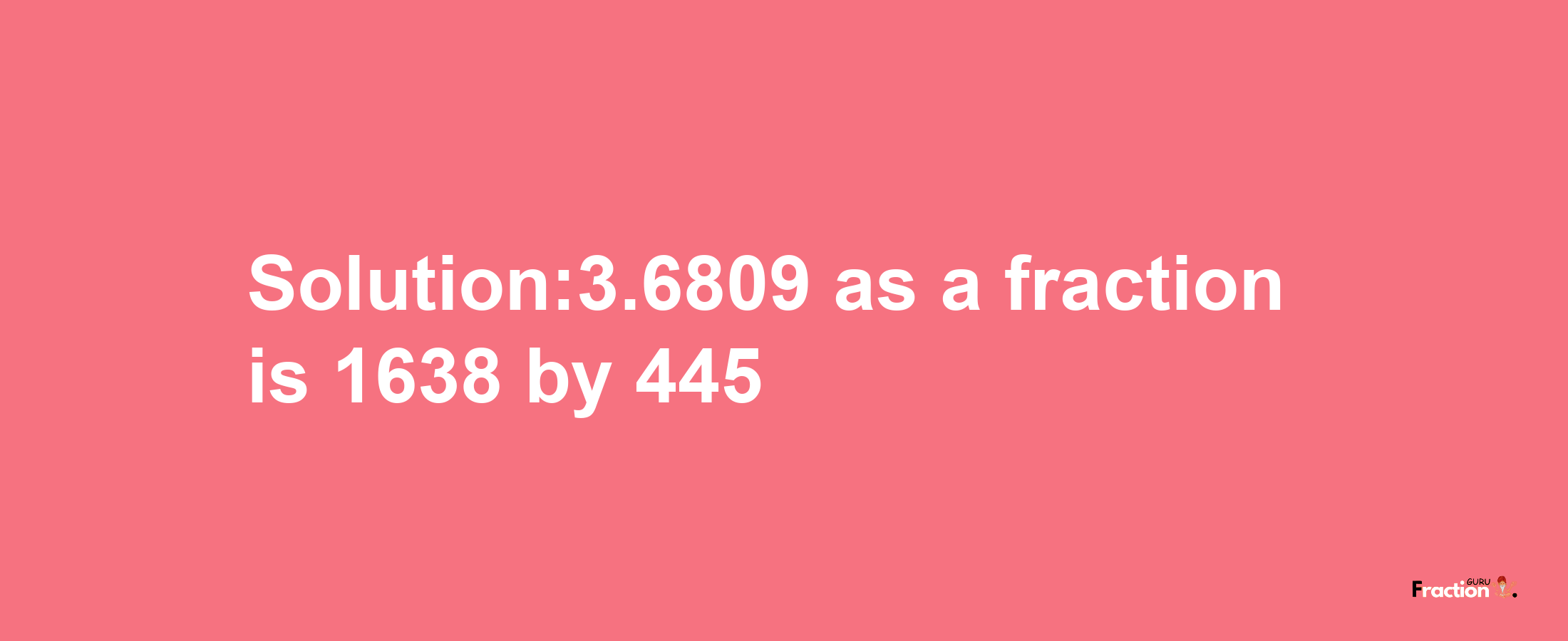 Solution:3.6809 as a fraction is 1638/445