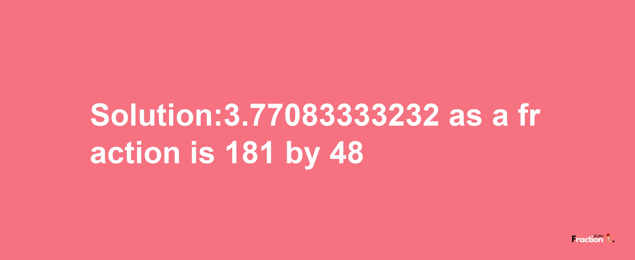 Solution:3.77083333232 as a fraction is 181/48