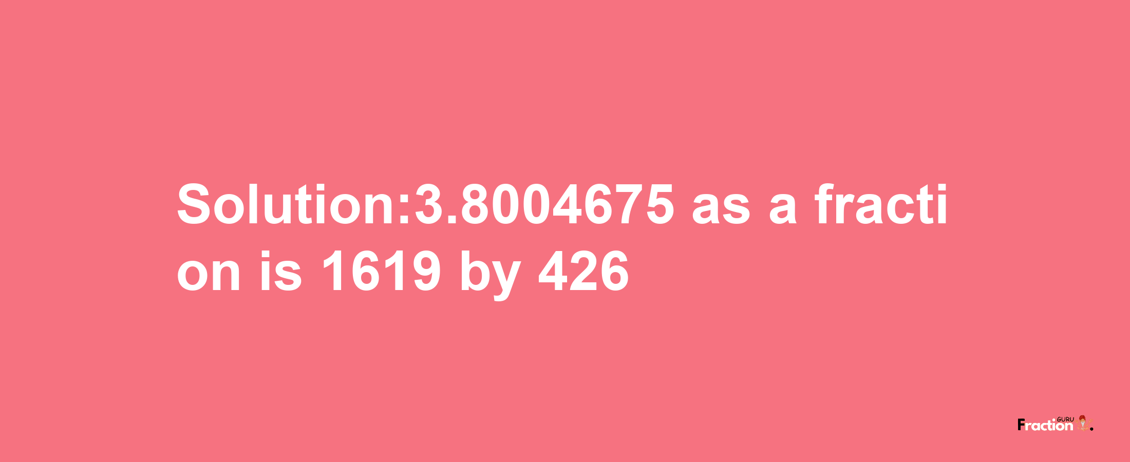 Solution:3.8004675 as a fraction is 1619/426