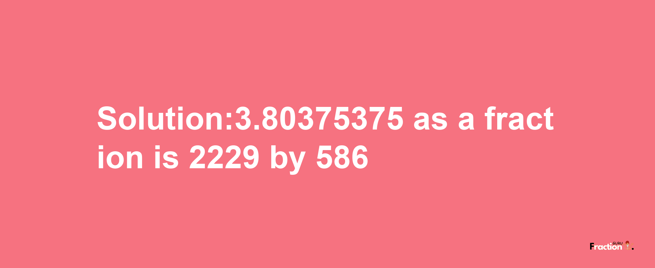 Solution:3.80375375 as a fraction is 2229/586