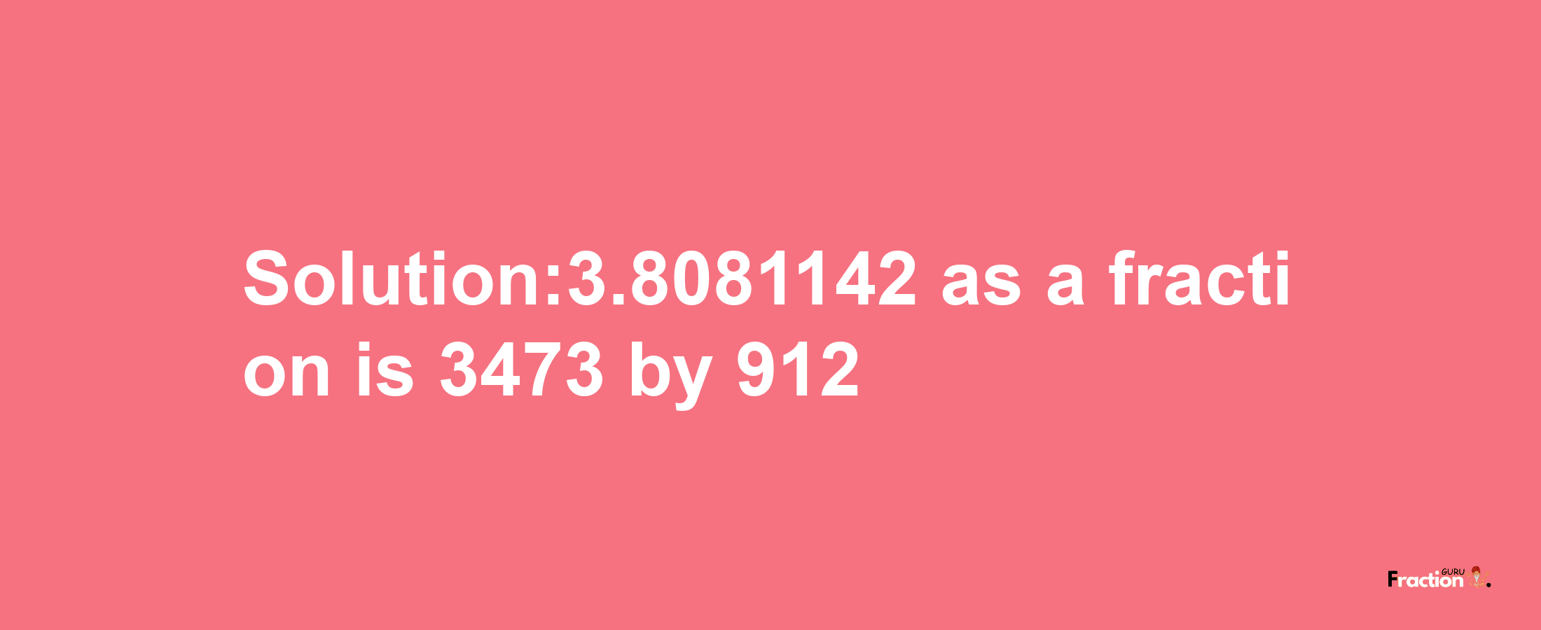 Solution:3.8081142 as a fraction is 3473/912