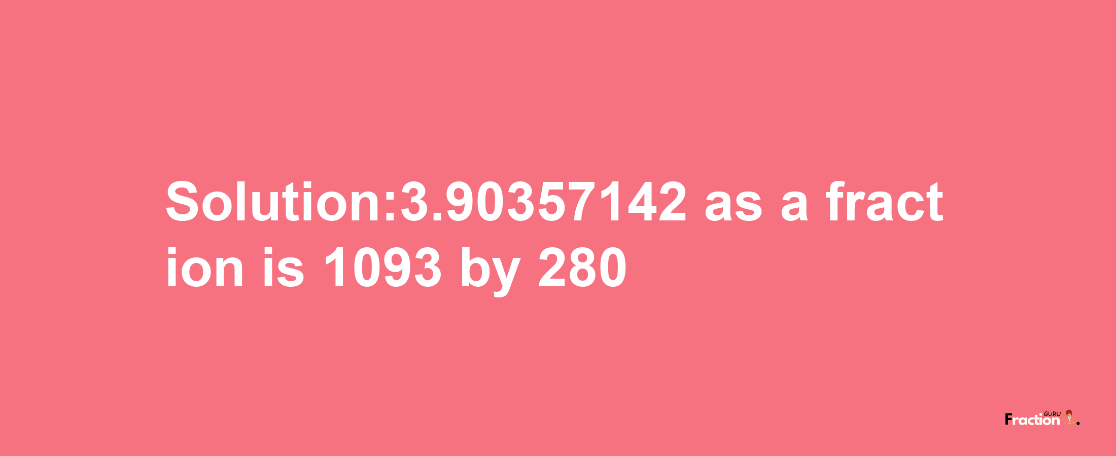 Solution:3.90357142 as a fraction is 1093/280