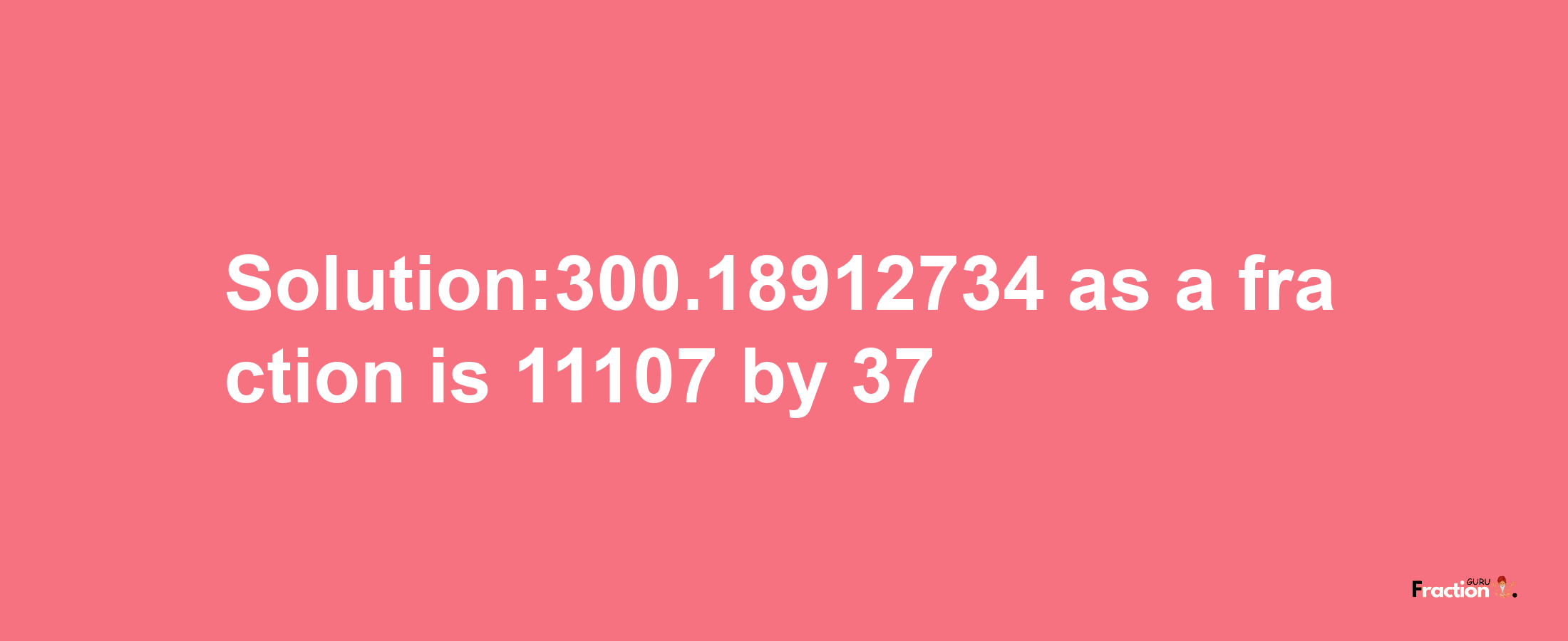 Solution:300.18912734 as a fraction is 11107/37