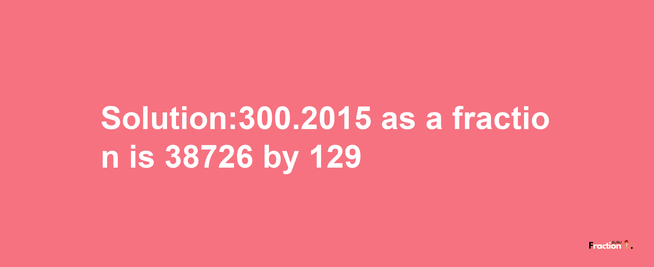 Solution:300.2015 as a fraction is 38726/129