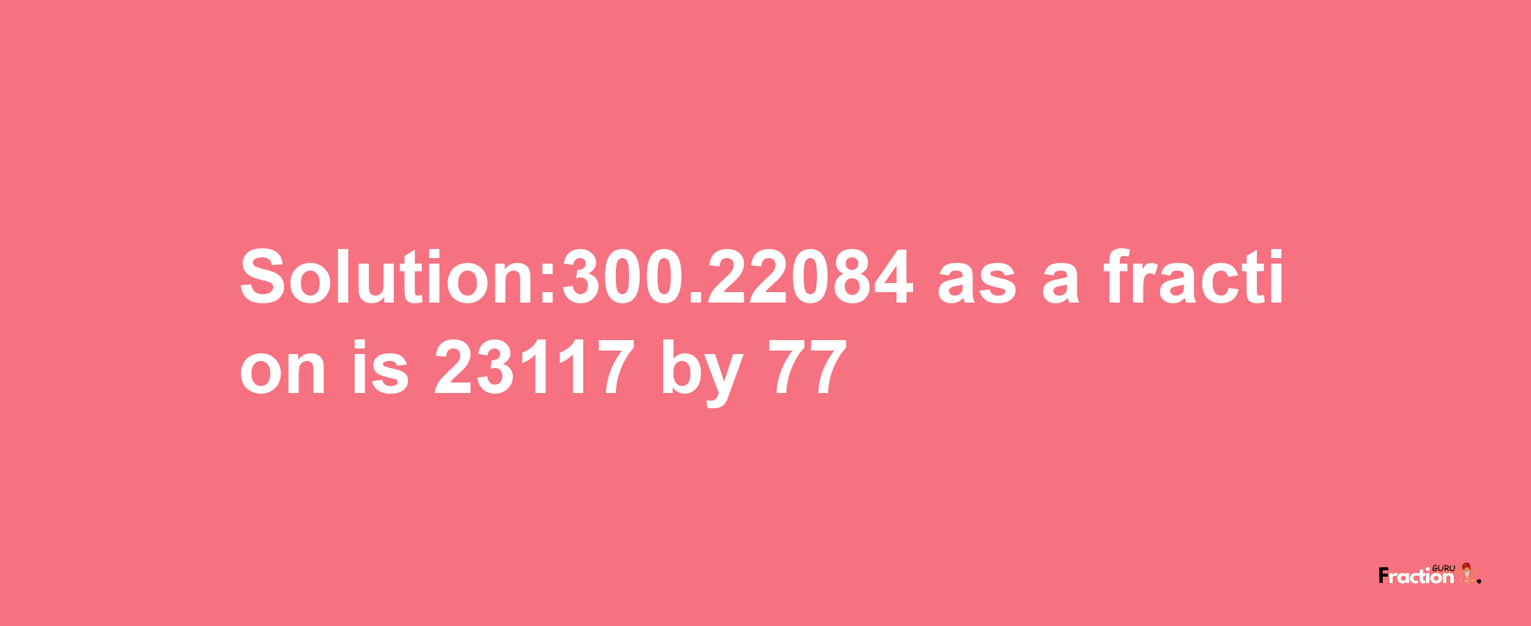 Solution:300.22084 as a fraction is 23117/77