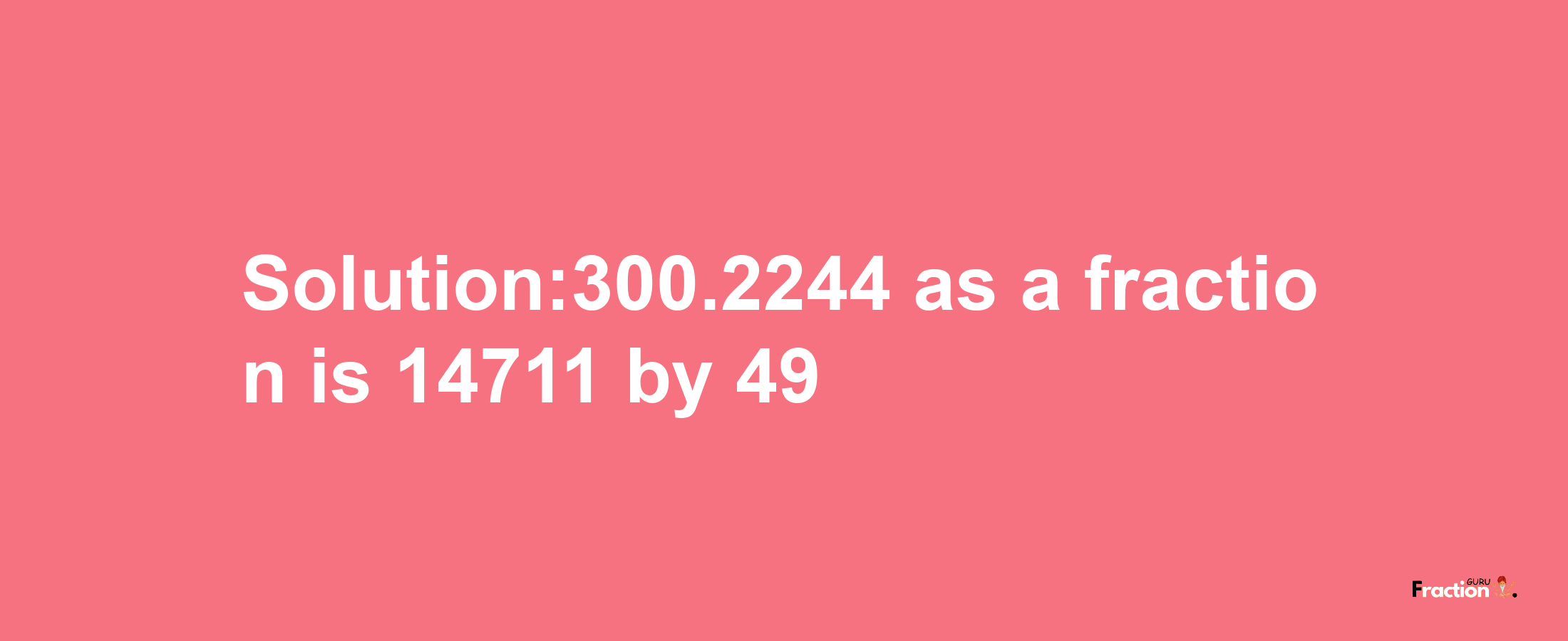 Solution:300.2244 as a fraction is 14711/49