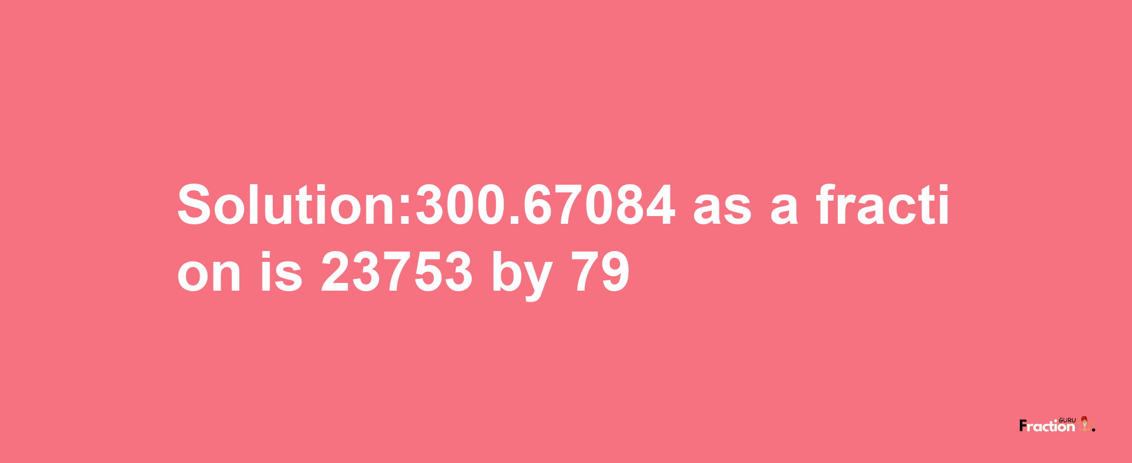 Solution:300.67084 as a fraction is 23753/79