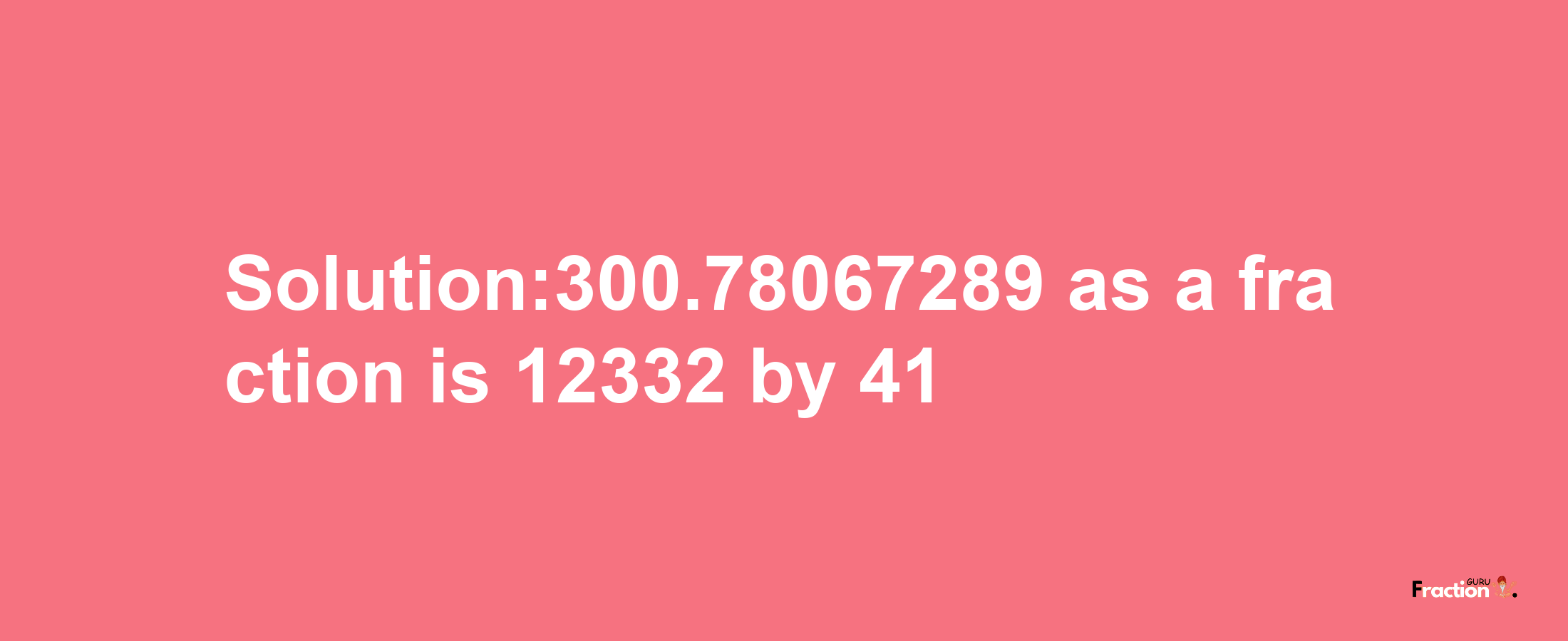 Solution:300.78067289 as a fraction is 12332/41