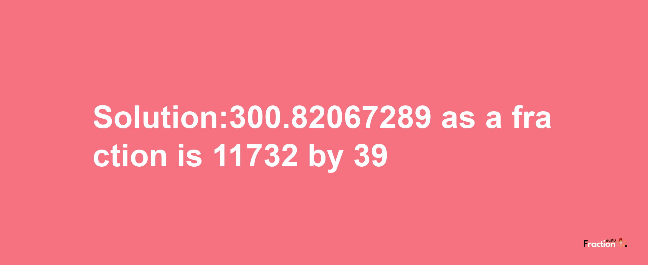 Solution:300.82067289 as a fraction is 11732/39