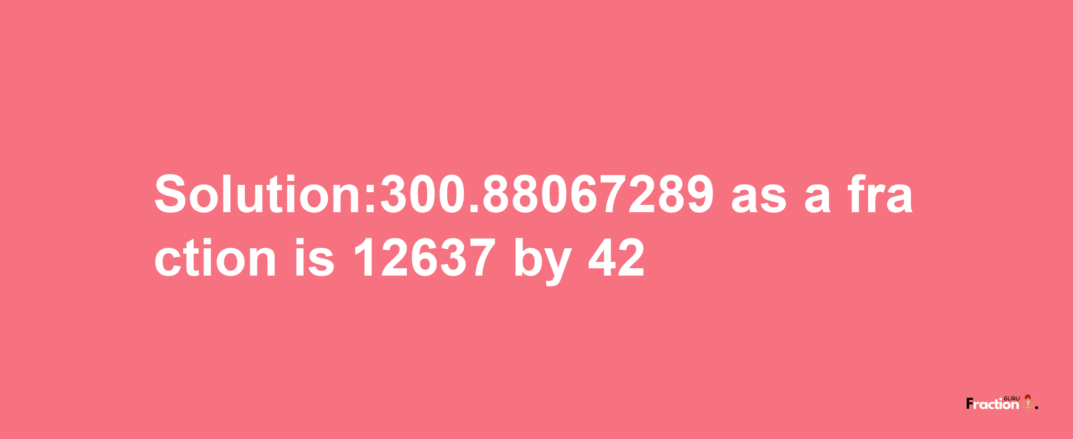 Solution:300.88067289 as a fraction is 12637/42