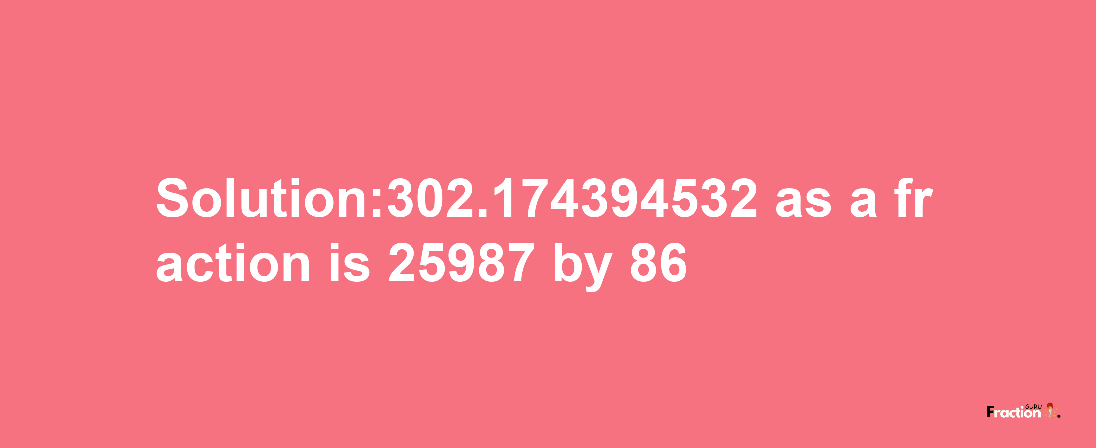 Solution:302.174394532 as a fraction is 25987/86