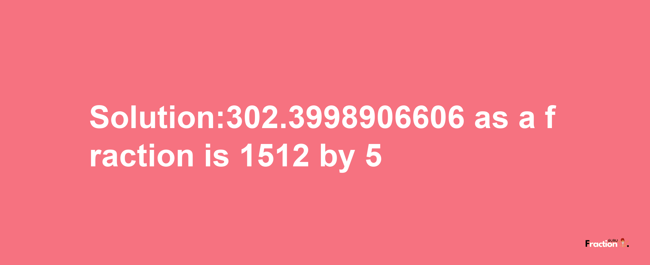 Solution:302.3998906606 as a fraction is 1512/5