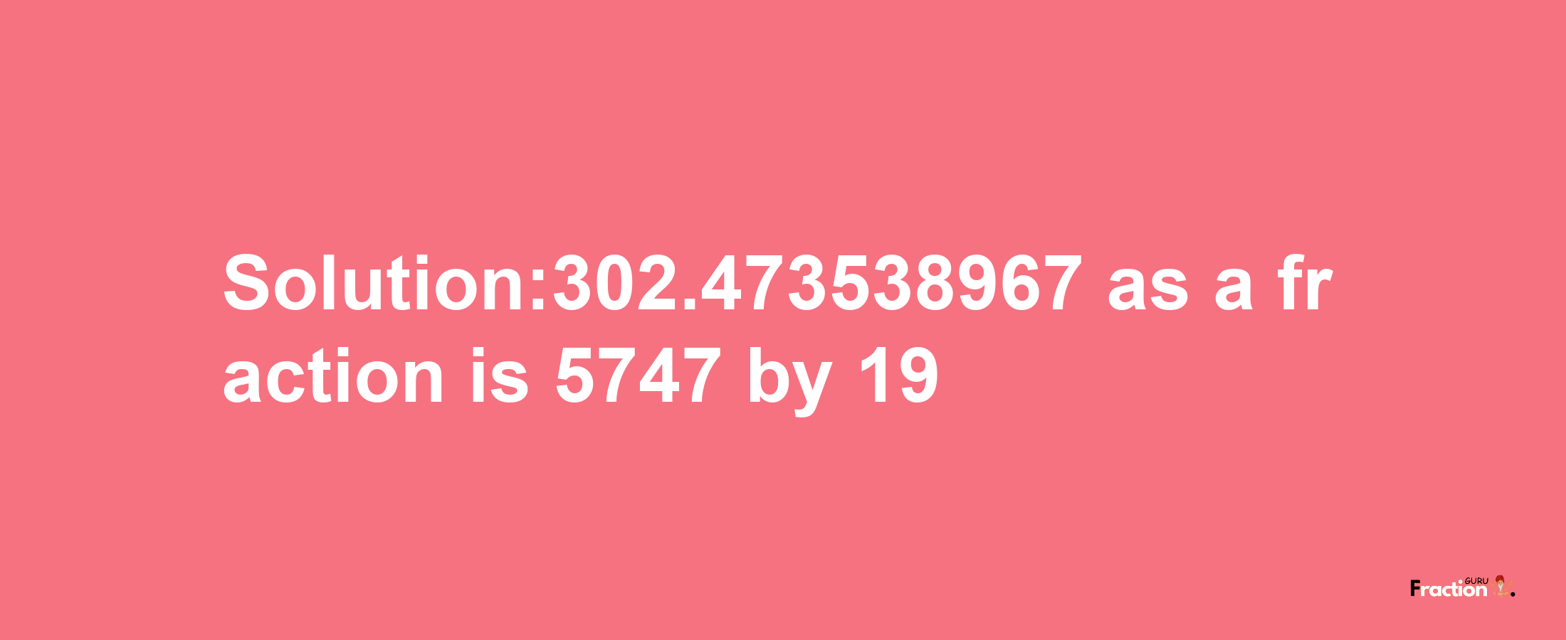 Solution:302.473538967 as a fraction is 5747/19