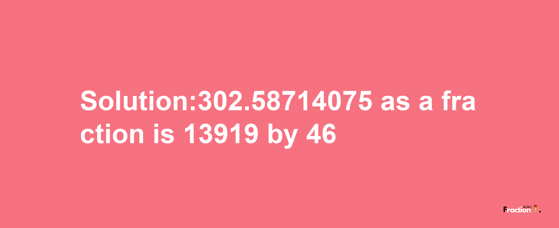 Solution:302.58714075 as a fraction is 13919/46