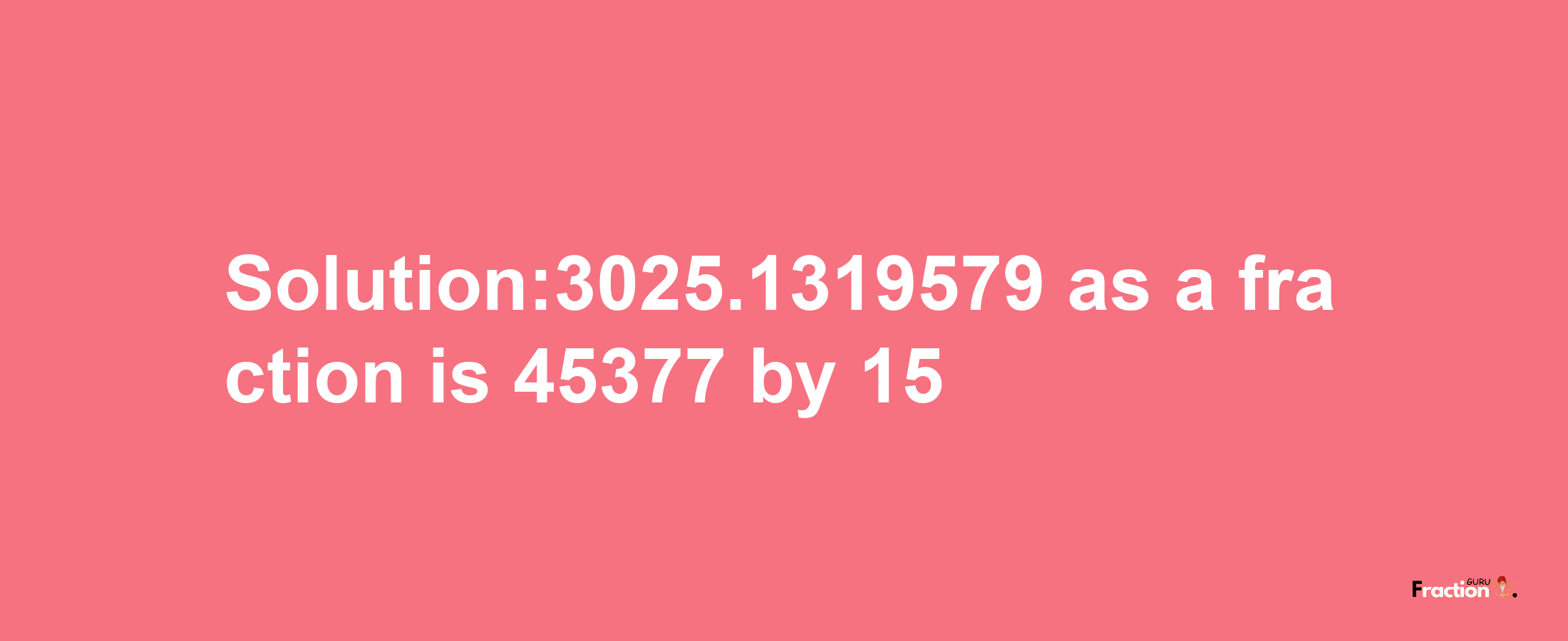 Solution:3025.1319579 as a fraction is 45377/15