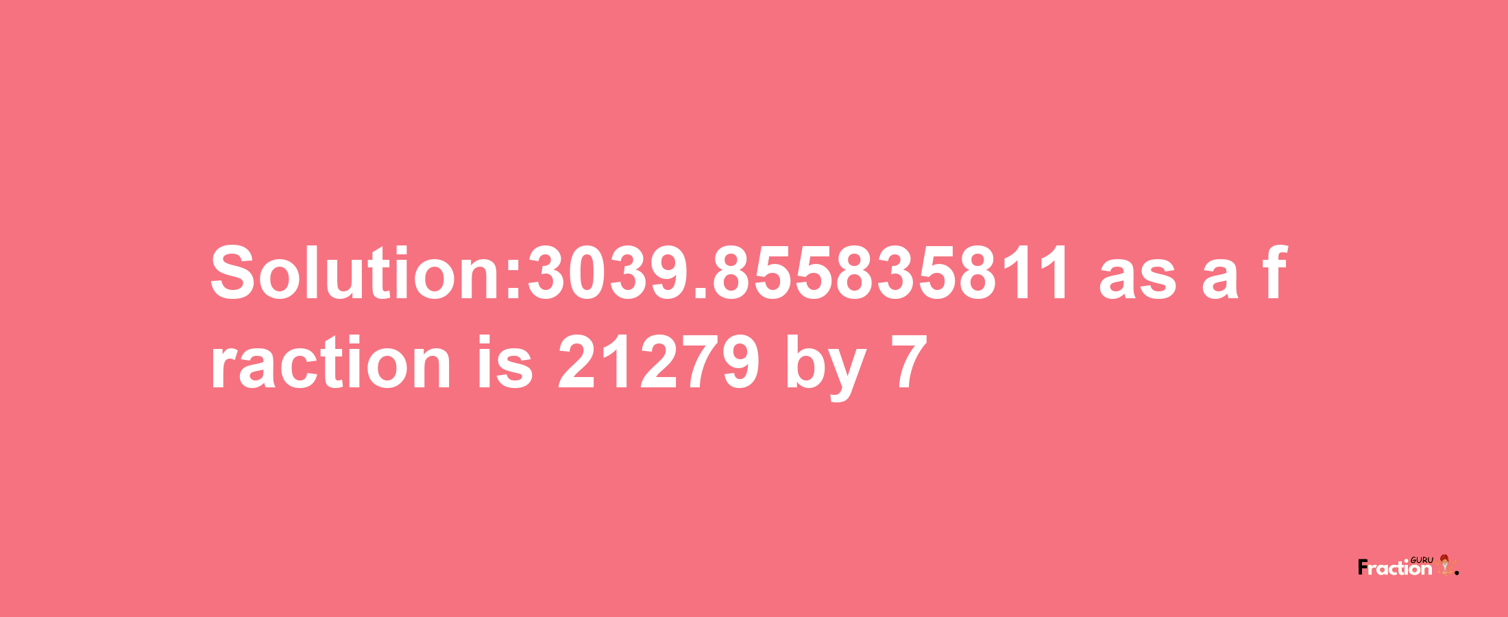 Solution:3039.855835811 as a fraction is 21279/7