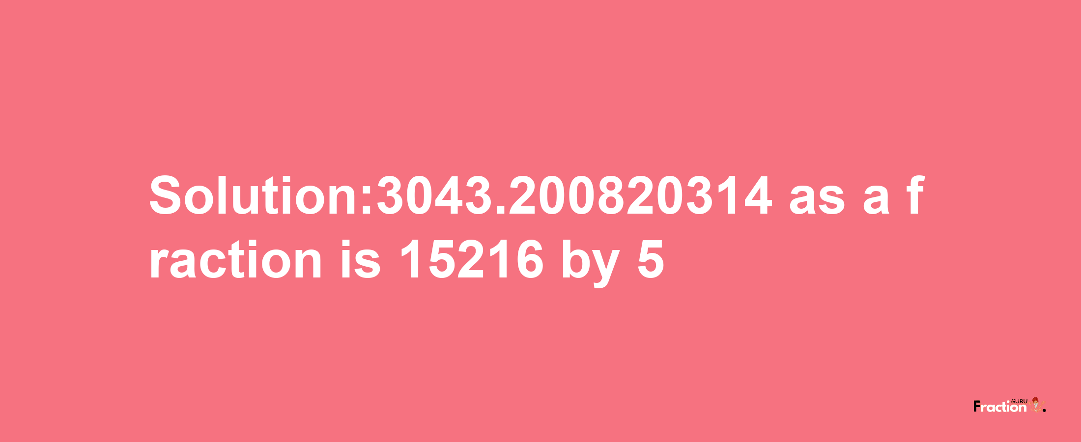 Solution:3043.200820314 as a fraction is 15216/5