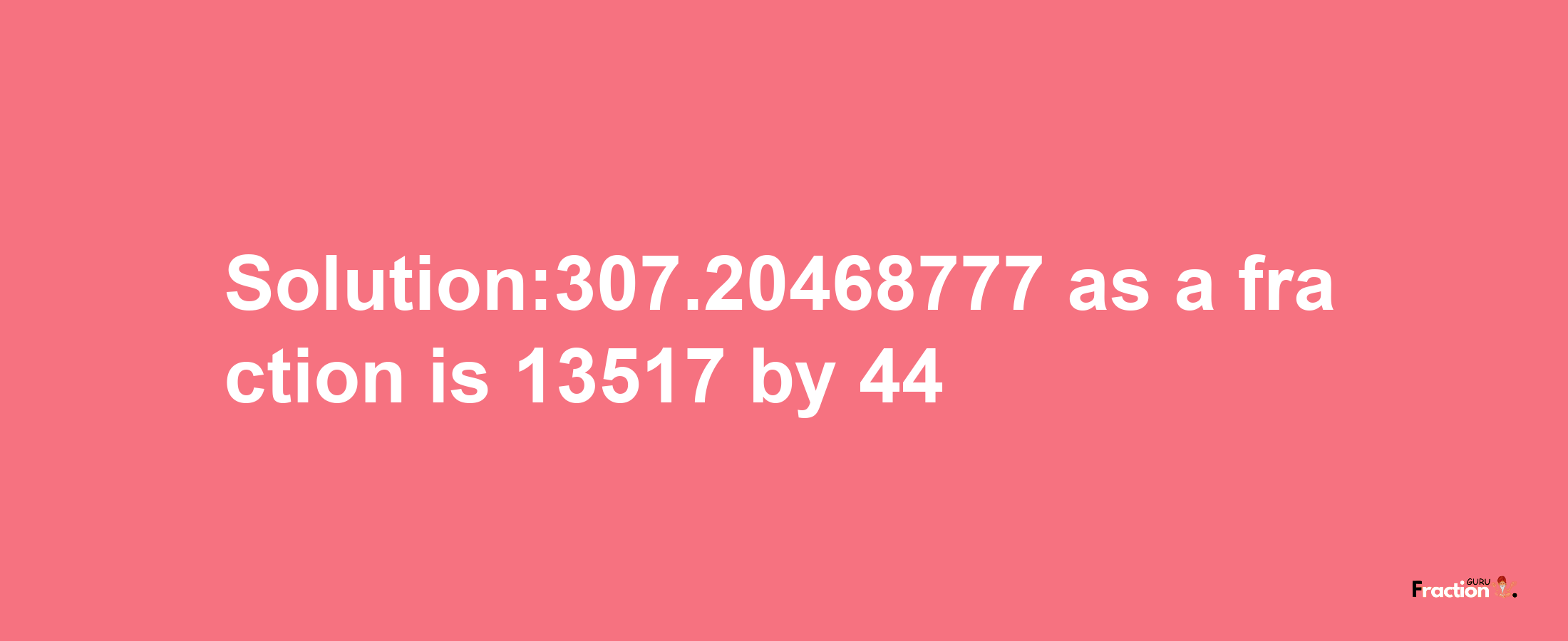 Solution:307.20468777 as a fraction is 13517/44