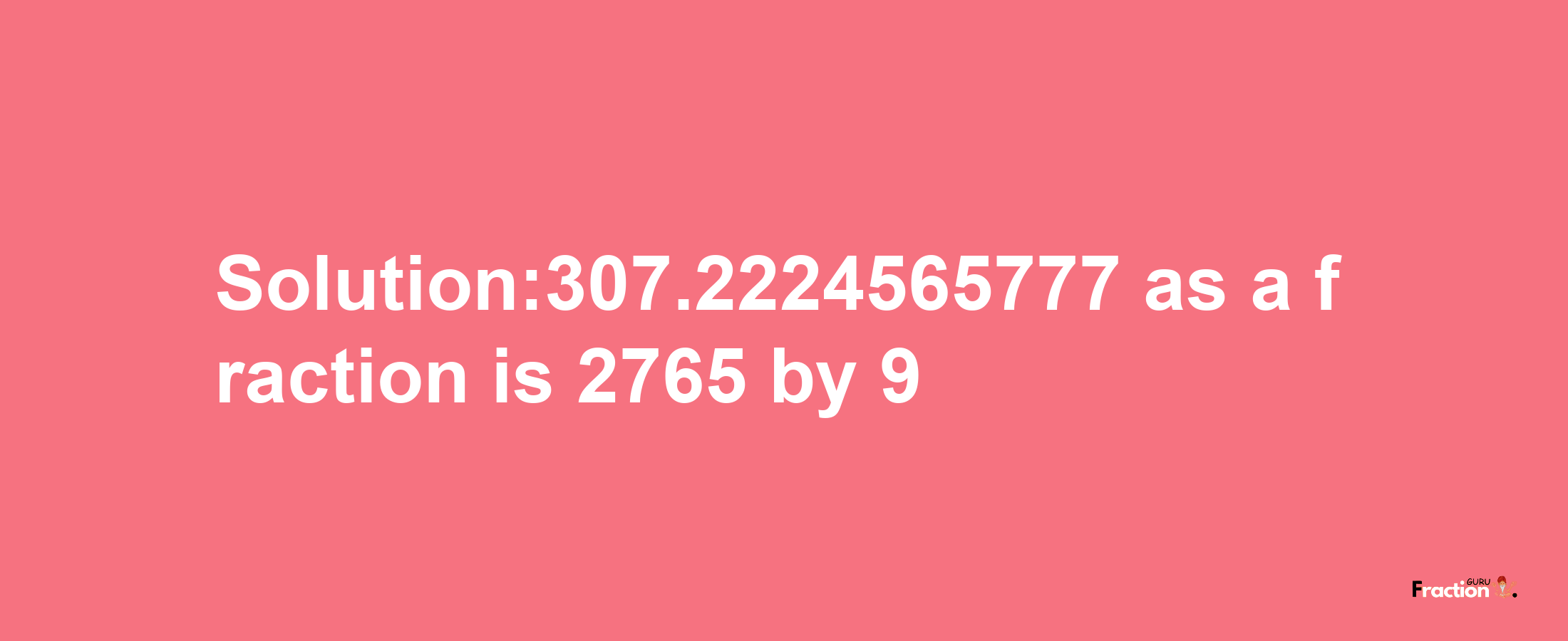 Solution:307.2224565777 as a fraction is 2765/9