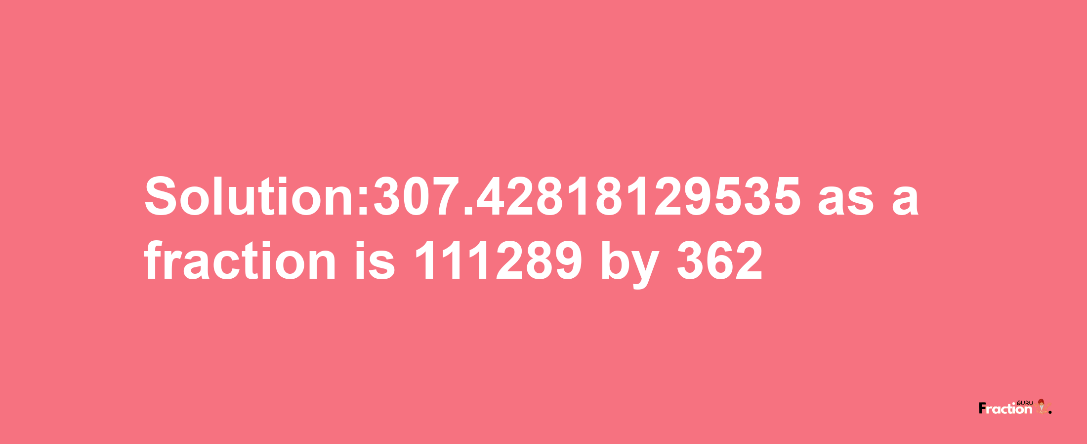 Solution:307.42818129535 as a fraction is 111289/362