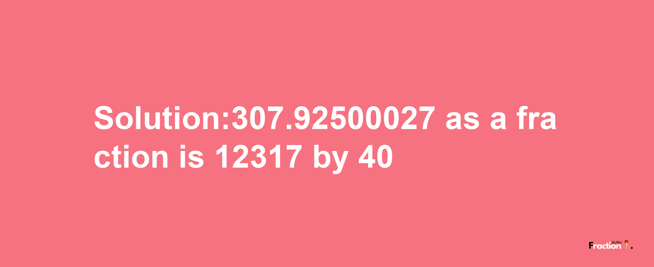 Solution:307.92500027 as a fraction is 12317/40